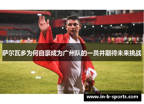 萨尔瓦多为何自豪成为广州队的一员并期待未来挑战