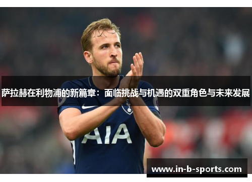 萨拉赫在利物浦的新篇章：面临挑战与机遇的双重角色与未来发展