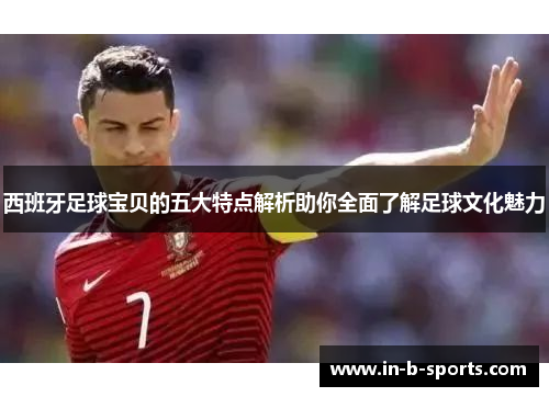 西班牙足球宝贝的五大特点解析助你全面了解足球文化魅力