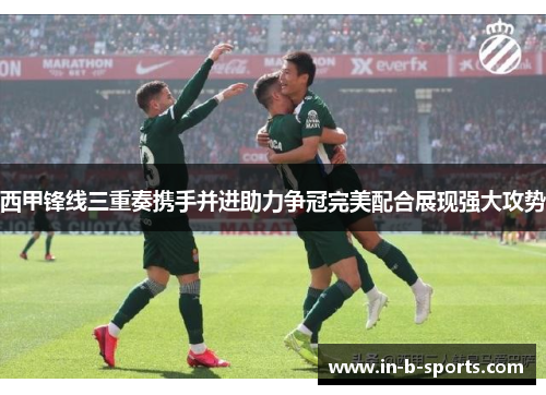 西甲锋线三重奏携手并进助力争冠完美配合展现强大攻势