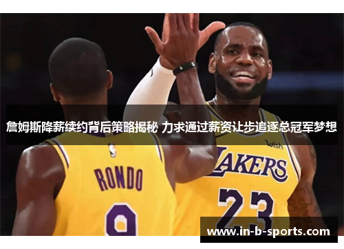 詹姆斯降薪续约背后策略揭秘 力求通过薪资让步追逐总冠军梦想