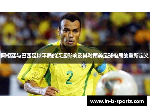 阿根廷与巴西足球平局的深远影响及其对南美足球格局的重新定义
