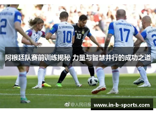 阿根廷队赛前训练揭秘 力量与智慧并行的成功之道