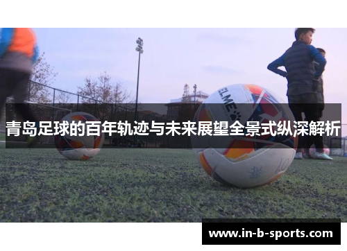 青岛足球的百年轨迹与未来展望全景式纵深解析