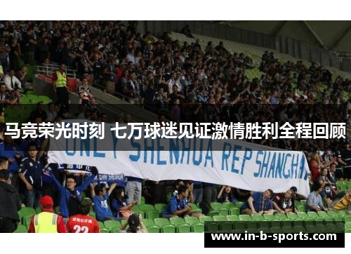 马竞荣光时刻 七万球迷见证激情胜利全程回顾