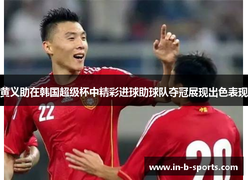 黄义助在韩国超级杯中精彩进球助球队夺冠展现出色表现