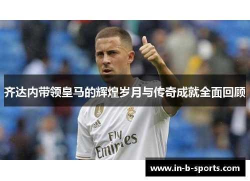 齐达内带领皇马的辉煌岁月与传奇成就全面回顾