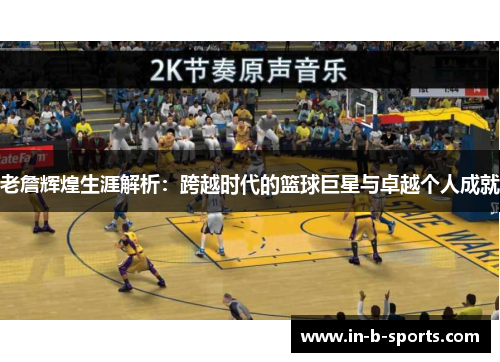 老詹辉煌生涯解析：跨越时代的篮球巨星与卓越个人成就