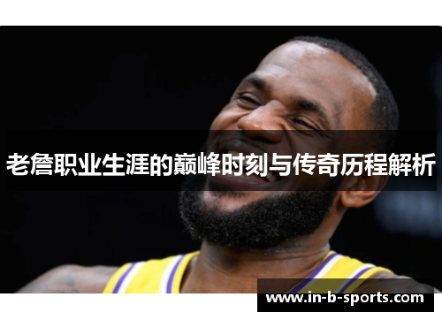 老詹职业生涯的巅峰时刻与传奇历程解析 老詹职业生涯的巅峰时刻与传奇历程解析