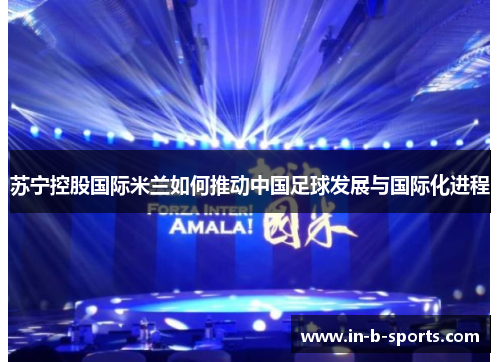 苏宁控股国际米兰如何推动中国足球发展与国际化进程 苏宁控股国际米兰如何推动中国足球发展与国际化进程