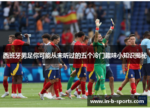 西班牙男足你可能从未听过的五个冷门趣味小知识揭秘 西班牙男足你可能从未听过的五个冷门趣味小知识揭秘