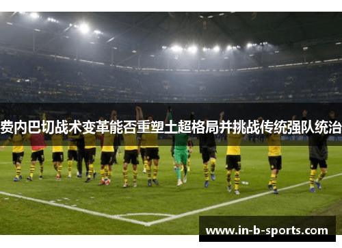 费内巴切战术变革能否重塑土超格局并挑战传统强队统治 费内巴切战术变革能否重塑土超格局并挑战传统强队统治