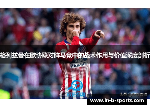 格列兹曼在欧协联对阵马竞中的战术作用与价值深度剖析 格列兹曼在欧协联对阵马竞中的战术作用与价值深度剖析