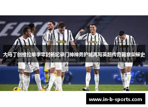 大马丁创维拉单季零封新纪录门神神勇护城再写英超传奇篇章荣耀史 大马丁创维拉单季零封新纪录门神神勇护城再写英超传奇篇章荣耀史