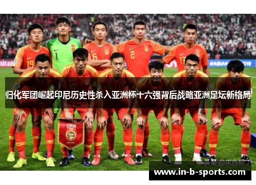 归化军团崛起印尼历史性杀入亚洲杯十六强背后战略亚洲足坛新格局