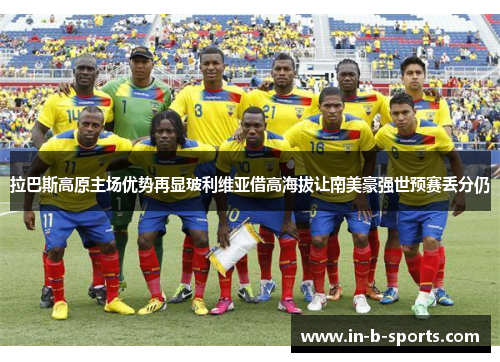 拉巴斯高原主场优势再显玻利维亚借高海拔让南美豪强世预赛丢分仍 拉巴斯高原主场优势再显玻利维亚借高海拔让南美豪强世预赛丢分仍