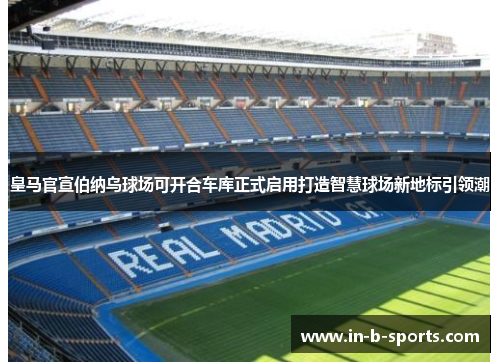 皇马官宣伯纳乌球场可开合车库正式启用打造智慧球场新地标引领潮 皇马官宣伯纳乌球场可开合车库正式启用打造智慧球场新地标引领潮