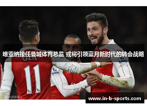 维亚纳接任曼城体育总监 或将引领蓝月新时代的转会战略 维亚纳接任曼城体育总监 或将引领蓝月新时代的转会战略