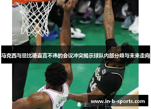 马克西与恩比德直言不讳的会议冲突揭示球队内部分歧与未来走向