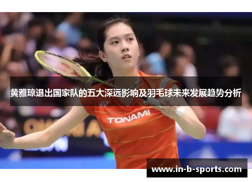 黄雅琼退出国家队的五大深远影响及羽毛球未来发展趋势分析