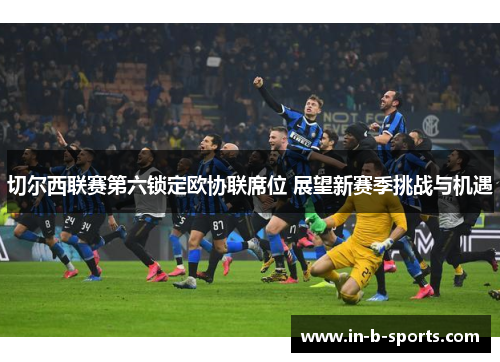 切尔西联赛第六锁定欧协联席位 展望新赛季挑战与机遇