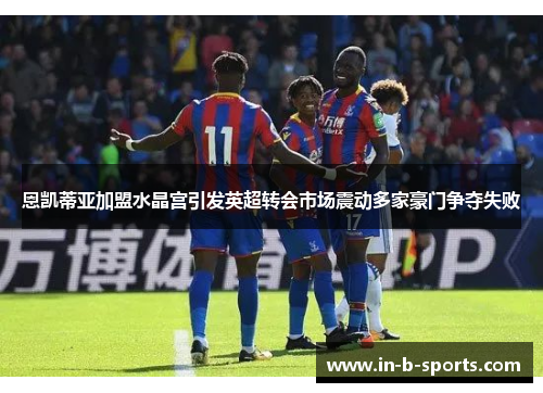 恩凯蒂亚加盟水晶宫引发英超转会市场震动多家豪门争夺失败